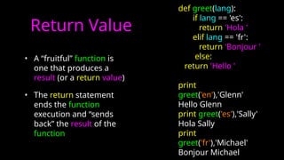 Return Value
• A “fruitful” function is
one that produces a
result (or a return value)
• The return statement
ends the function
execution and “sends
back” the result of the
function
def greet(lang):
if lang == 'es':
return 'Hola '
elif lang == 'fr':
return 'Bonjour '
else:
return 'Hello '
print
greet('en'),'Glenn'
Hello Glenn
print greet('es'),'Sally'
Hola Sally
print
greet('fr'),'Michael'
Bonjour Michael
 