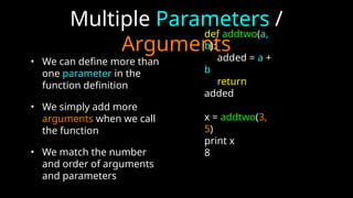 Multiple Parameters /
Arguments
• We can define more than
one parameter in the
function definition
• We simply add more
arguments when we call
the function
• We match the number
and order of arguments
and parameters
def addtwo(a,
b):
added = a +
b
return
added
x = addtwo(3,
5)
print x
8
 