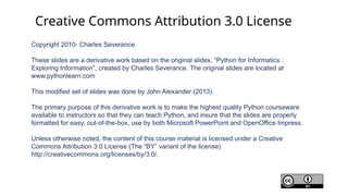 Copyright 2010- Charles Severance
These slides are a derivative work based on the original slides, “Python for Informatics :
Exploring Information”, created by Charles Severance. The original slides are located at
www.pythonlearn.com
This modified set of slides was done by John Alexander (2013).
The primary purpose of this derivative work is to make the highest quality Python courseware
available to instructors so that they can teach Python, and insure that the slides are properly
formatted for easy, out-of-the-box, use by both Microsoft PowerPoint and OpenOffice Impress.
Unless otherwise noted, the content of this course material is licensed under a Creative
Commons Attribution 3.0 License (The “BY” variant of the license)
http://creativecommons.org/licenses/by/3.0/.
Creative Commons Attribution 3.0 License
 