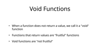 Void Functions
• When a function does not return a value, we call it a "void"
function
• Functions that return values are "fruitful" functions
• Void functions are "not fruitful"
 