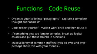 Functions – Code Reuse
• Organize your code into “paragraphs” - capture a complete
thought and “name it”
• Don’t repeat yourself - make it work once and then reuse it
• If something gets too long or complex, break up logical
chunks and put those chunks in functions
• Make a library of common stuff that you do over and over -
perhaps share this with your friends...
 