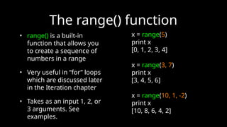 The range() function
• range() is a built-in
function that allows you
to create a sequence of
numbers in a range
• Very useful in “for” loops
which are discussed later
in the Iteration chapter
• Takes as an input 1, 2, or
3 arguments. See
examples.
x = range(5)
print x
[0, 1, 2, 3, 4]
x = range(3, 7)
print x
[3, 4, 5, 6]
x = range(10, 1, -2)
print x
[10, 8, 6, 4, 2]
 