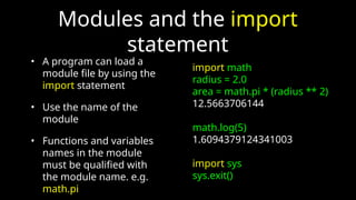 Modules and the import
statement
• A program can load a
module file by using the
import statement
• Use the name of the
module
• Functions and variables
names in the module
must be qualified with
the module name. e.g.
math.pi
import math
radius = 2.0
area = math.pi * (radius ** 2)
12.5663706144
math.log(5)
1.6094379124341003
import sys
sys.exit()
 