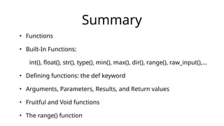 Summary
• Functions
• Built-In Functions:
• int(), float(), str(), type(), min(), max(), dir(), range(), raw_input(),…
• Defining functions: the def keyword
• Arguments, Parameters, Results, and Return values
• Fruitful and Void functions
• The range() function
 