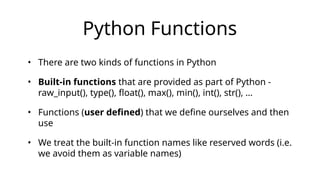 Python Functions
• There are two kinds of functions in Python
• Built-in functions that are provided as part of Python -
raw_input(), type(), float(), max(), min(), int(), str(), …
• Functions (user defined) that we define ourselves and then
use
• We treat the built-in function names like reserved words (i.e.
we avoid them as variable names)
 
