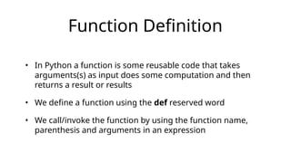 Function Definition
• In Python a function is some reusable code that takes
arguments(s) as input does some computation and then
returns a result or results
• We define a function using the def reserved word
• We call/invoke the function by using the function name,
parenthesis and arguments in an expression
 