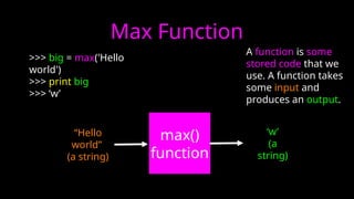 Max Function
>>> big = max('Hello
world')
>>> print big
>>> ‘w’
max()
function
“Hello
world”
(a string)
‘w’
(a
string)
A function is some
stored code that we
use. A function takes
some input and
produces an output.
 