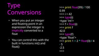 Type
Conversions
• When you put an integer
and floating point in an
expression the integer is
implicitly converted to a
float
• You can control this with the
built in functions int() and
float()
>>> print float(99) / 100
0.99
>>> i = 42
>>> type(i)
<type 'int'>
>>> f = float(i)
>>> print f
42.0
>>> type(f)
<type 'float'>
>>> print 1 + 2 * float(3) / 4
- 5
-2.5
>>>
 