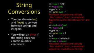 String
Conversions
• You can also use int()
and float() to convert
between strings and
integers
• You will get an error if
the string does not
contain numeric
characters
>>> sval = '123'
>>> type(sval)
<type 'str'>
>>> print sval + 1
Traceback (most recent call last):
File "<stdin>", line 1, in <module>
TypeError: cannot concatenate 'str' and
'int'
>>> ival = int(sval)
>>> type(ival)
<type 'int'>
>>> print ival + 1
124
>>> nsv = 'hello bob'
>>> niv = int(nsv)
Traceback (most recent call last):
File "<stdin>", line 1, in <module>
ValueError: invalid literal for int()
 