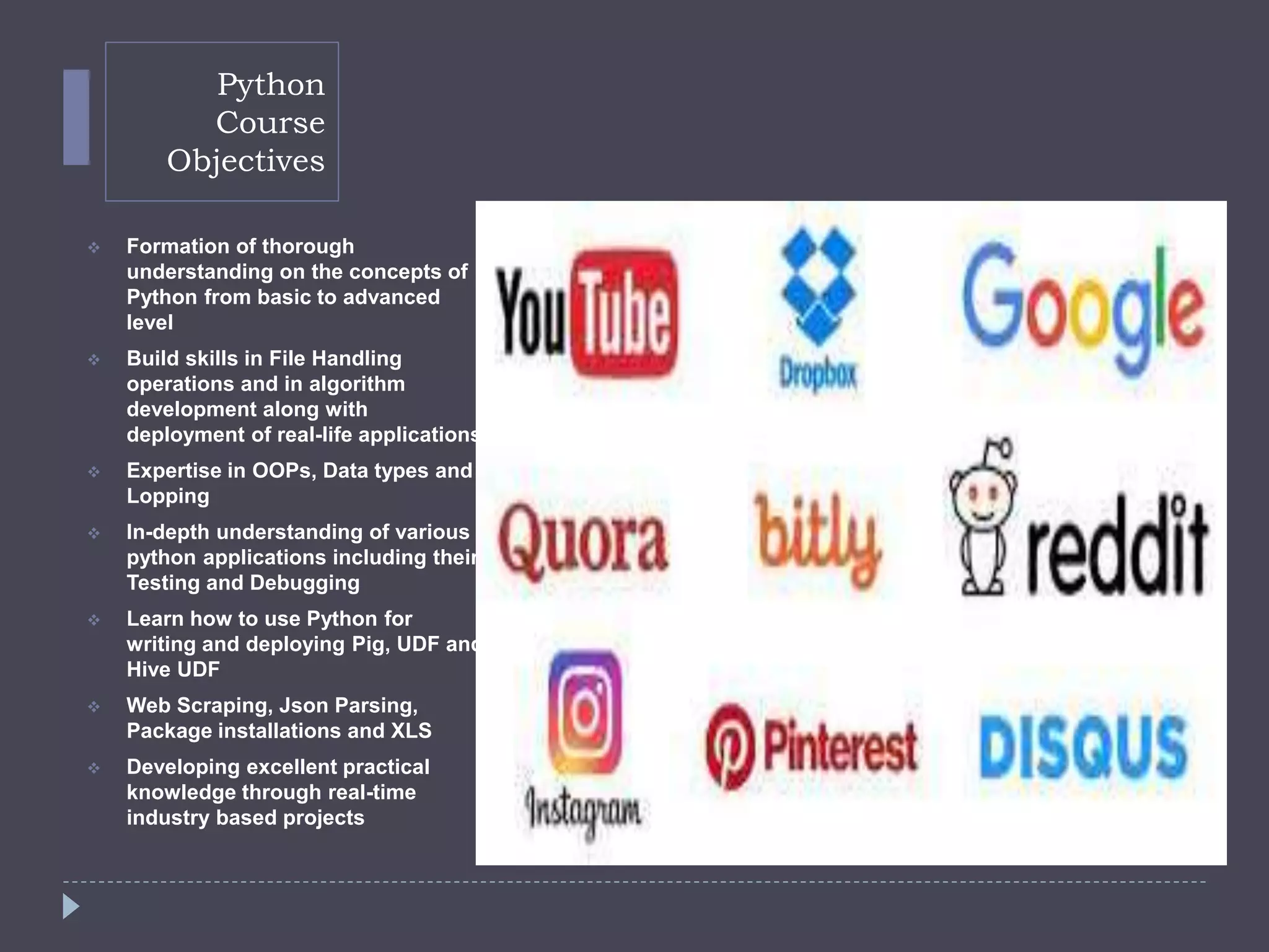 Python
Course
Objectives
 Formation of thorough
understanding on the concepts of
Python from basic to advanced
level
 Build skills in File Handling
operations and in algorithm
development along with
deployment of real-life applications
 Expertise in OOPs, Data types and
Lopping
 In-depth understanding of various
python applications including their
Testing and Debugging
 Learn how to use Python for
writing and deploying Pig, UDF and
Hive UDF
 Web Scraping, Json Parsing,
Package installations and XLS
 Developing excellent practical
knowledge through real-time
industry based projects
 