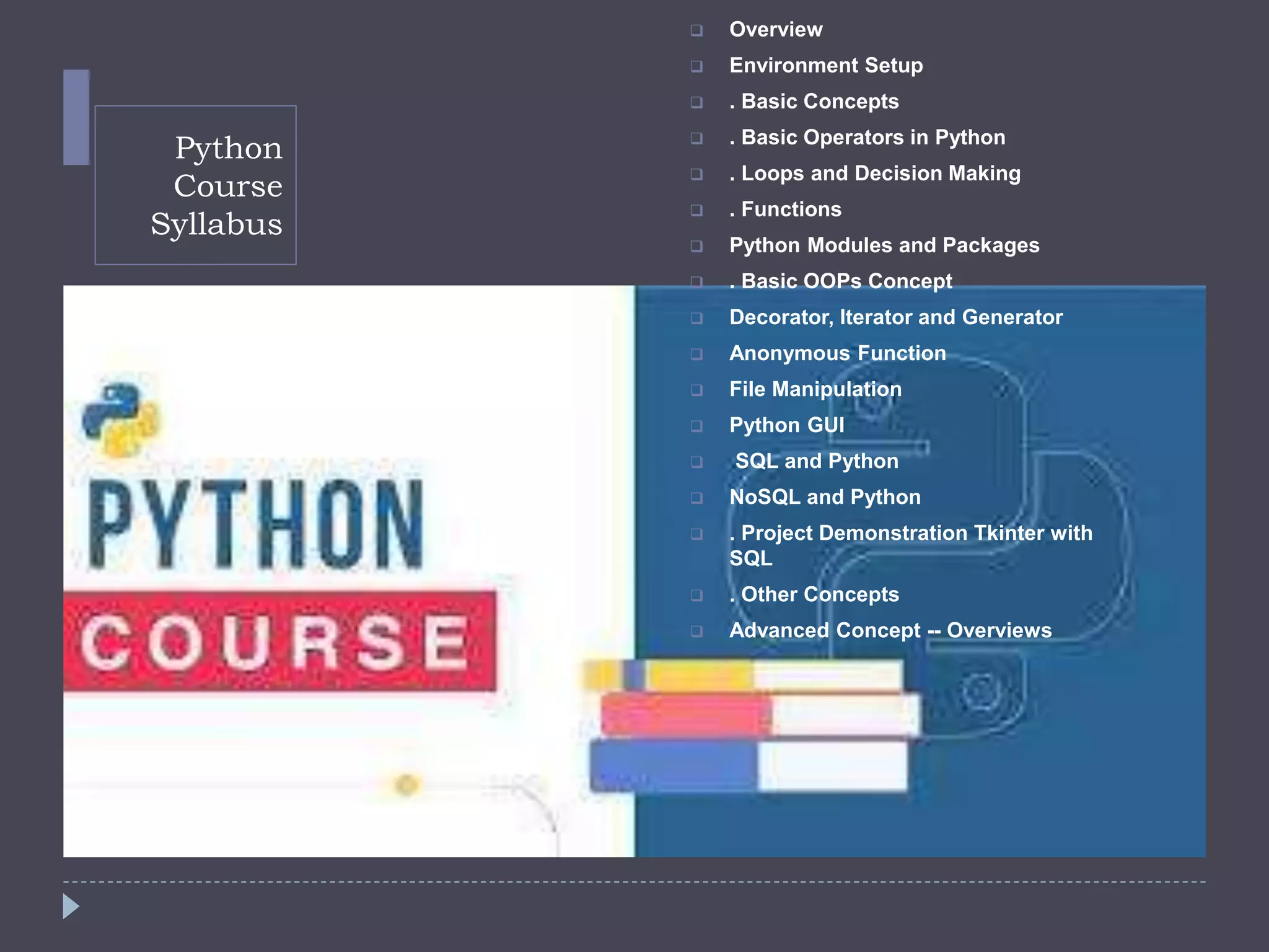 Python
Course
Syllabus
 Overview
 Environment Setup
 . Basic Concepts
 . Basic Operators in Python
 . Loops and Decision Making
 . Functions
 Python Modules and Packages
 . Basic OOPs Concept
 Decorator, Iterator and Generator
 Anonymous Function
 File Manipulation
 Python GUI
 SQL and Python
 NoSQL and Python
 . Project Demonstration Tkinter with
SQL
 . Other Concepts
 Advanced Concept -- Overviews
 