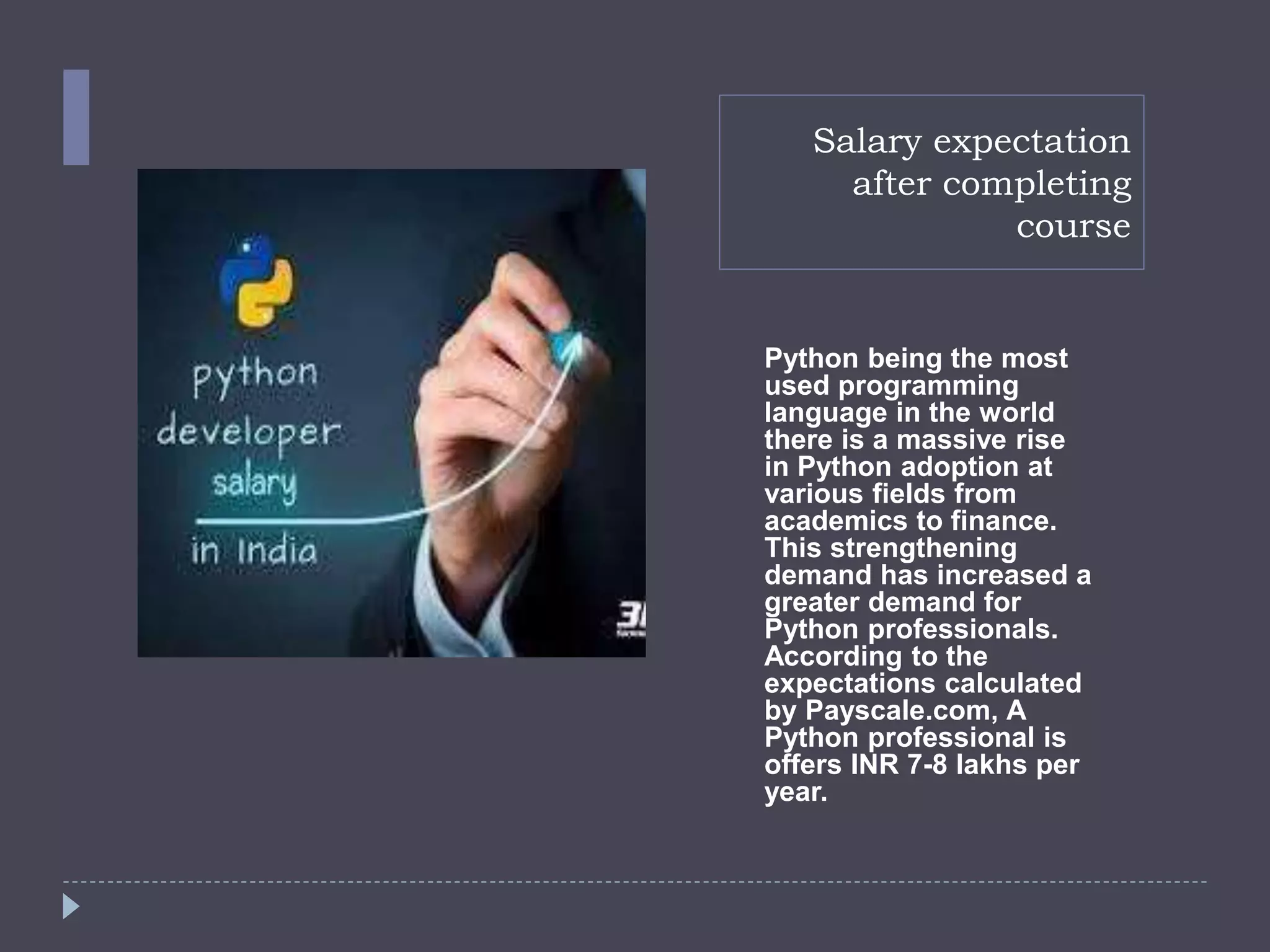 Salary expectation
after completing
course
Python being the most
used programming
language in the world
there is a massive rise
in Python adoption at
various fields from
academics to finance.
This strengthening
demand has increased a
greater demand for
Python professionals.
According to the
expectations calculated
by Payscale.com, A
Python professional is
offers INR 7-8 lakhs per
year.
 