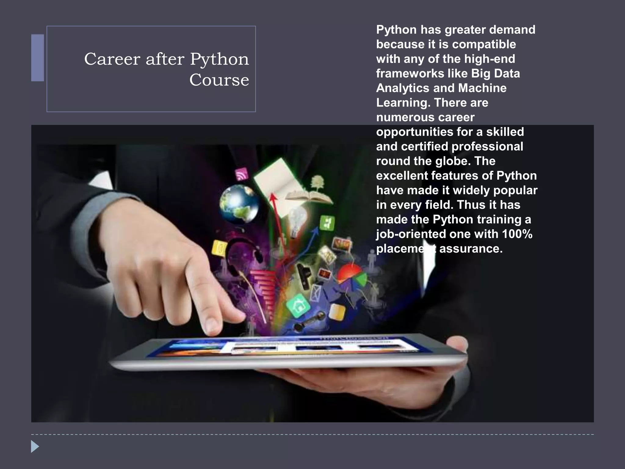 Career after Python
Course
Python has greater demand
because it is compatible
with any of the high-end
frameworks like Big Data
Analytics and Machine
Learning. There are
numerous career
opportunities for a skilled
and certified professional
round the globe. The
excellent features of Python
have made it widely popular
in every field. Thus it has
made the Python training a
job-oriented one with 100%
placement assurance.
 