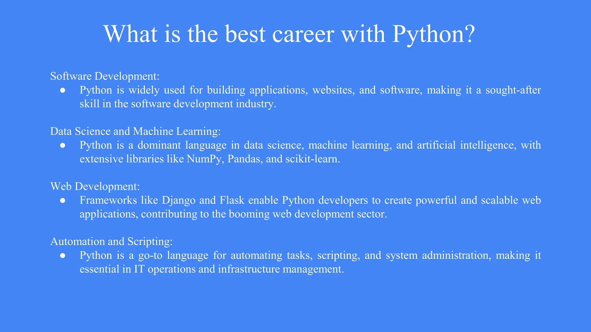 What is the best career with Python?
Software Development:
● Python is widely used for building applications, websites, and software, making it a sought-after
skill in the software development industry.
Data Science and Machine Learning:
● Python is a dominant language in data science, machine learning, and artificial intelligence, with
extensive libraries like NumPy, Pandas, and scikit-learn.
Web Development:
● Frameworks like Django and Flask enable Python developers to create powerful and scalable web
applications, contributing to the booming web development sector.
Automation and Scripting:
● Python is a go-to language for automating tasks, scripting, and system administration, making it
essential in IT operations and infrastructure management.
 