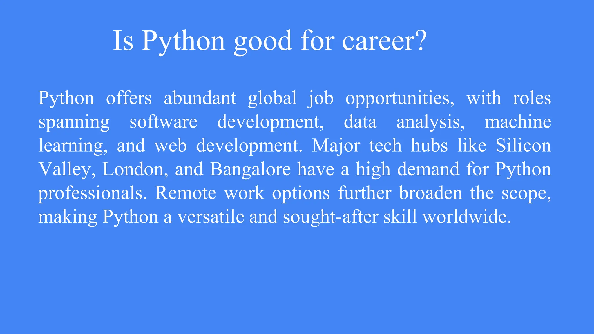 Is Python good for career?
Python offers abundant global job opportunities, with roles
spanning software development, data analysis, machine
learning, and web development. Major tech hubs like Silicon
Valley, London, and Bangalore have a high demand for Python
professionals. Remote work options further broaden the scope,
making Python a versatile and sought-after skill worldwide.
 