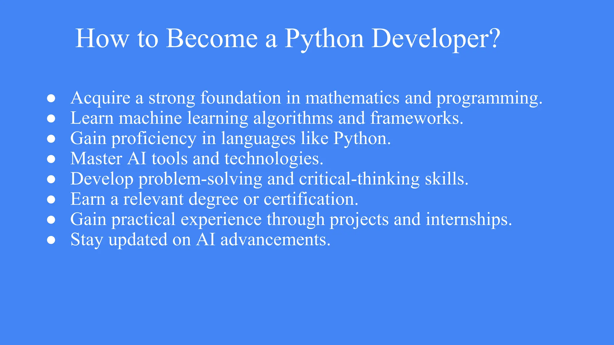 How to Become a Python Developer?
● Acquire a strong foundation in mathematics and programming.
● Learn machine learning algorithms and frameworks.
● Gain proficiency in languages like Python.
● Master AI tools and technologies.
● Develop problem-solving and critical-thinking skills.
● Earn a relevant degree or certification.
● Gain practical experience through projects and internships.
● Stay updated on AI advancements.
 
