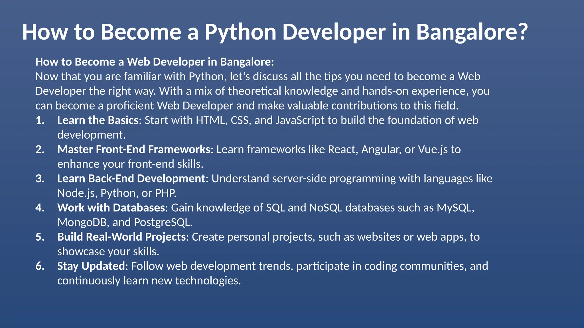 How to Become a Python Developer in Bangalore? How to Become a Web Developer in Bangalore: Now that you are familiar with Python, let’s discuss all the tips you need to become a Web Developer the right way. With a mix of theoretical knowledge and hands-on experience, you can become a proficient Web Developer and make valuable contributions to this field. 1. Learn the Basics: Start with HTML, CSS, and JavaScript to build the foundation of web development. 2. Master Front-End Frameworks: Learn frameworks like React, Angular, or Vue.js to enhance your front-end skills. 3. Learn Back-End Development: Understand server-side programming with languages like Node.js, Python, or PHP. 4. Work with Databases: Gain knowledge of SQL and NoSQL databases such as MySQL, MongoDB, and PostgreSQL. 5. Build Real-World Projects: Create personal projects, such as websites or web apps, to showcase your skills. 6. Stay Updated: Follow web development trends, participate in coding communities, and continuously learn new technologies. 