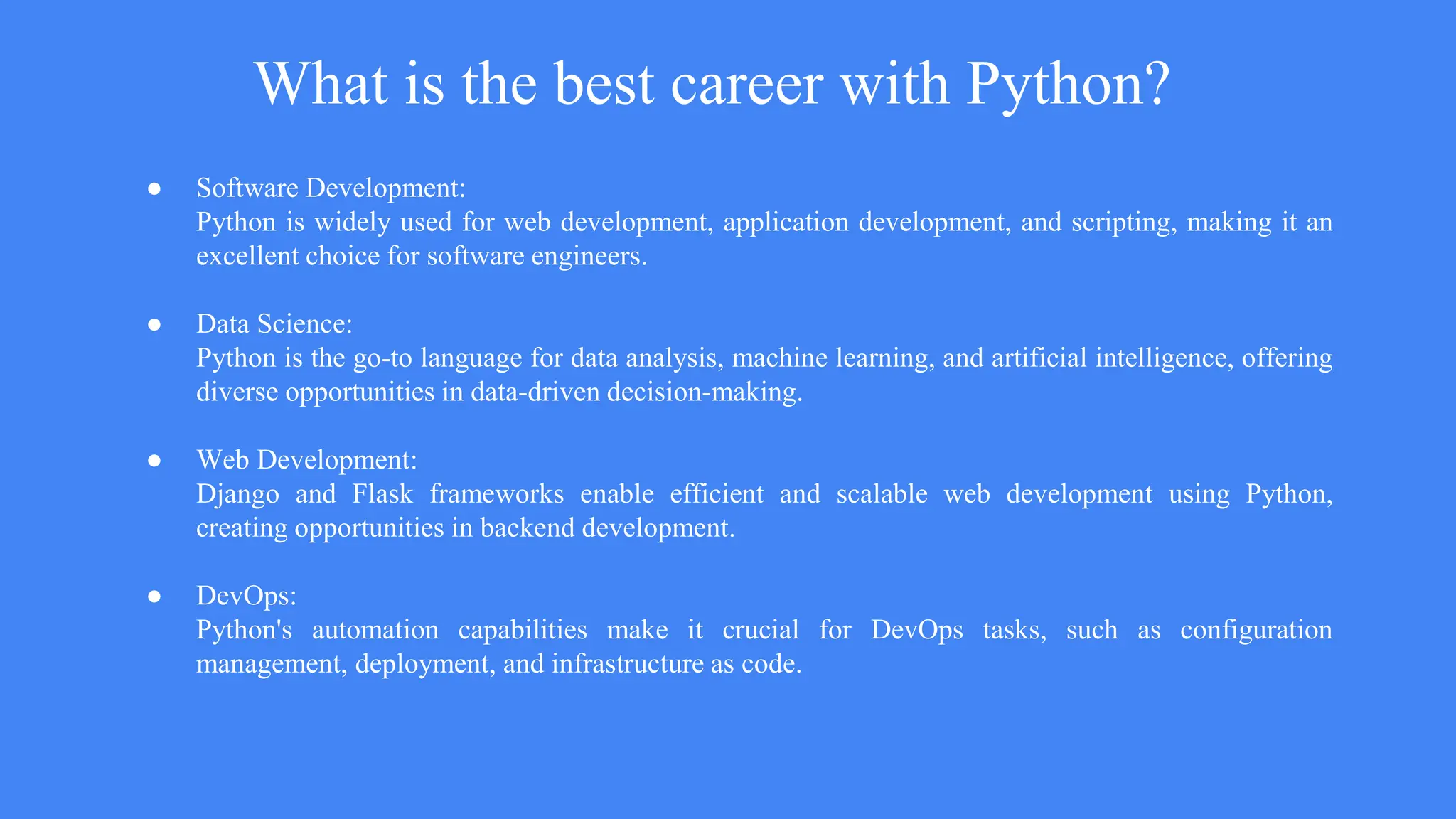 What is the best career with Python?
● Software Development:
Python is widely used for web development, application development, and scripting, making it an
excellent choice for software engineers.
● Data Science:
Python is the go-to language for data analysis, machine learning, and artificial intelligence, offering
diverse opportunities in data-driven decision-making.
● Web Development:
Django and Flask frameworks enable efficient and scalable web development using Python,
creating opportunities in backend development.
● DevOps:
Python's automation capabilities make it crucial for DevOps tasks, such as configuration
management, deployment, and infrastructure as code.
 