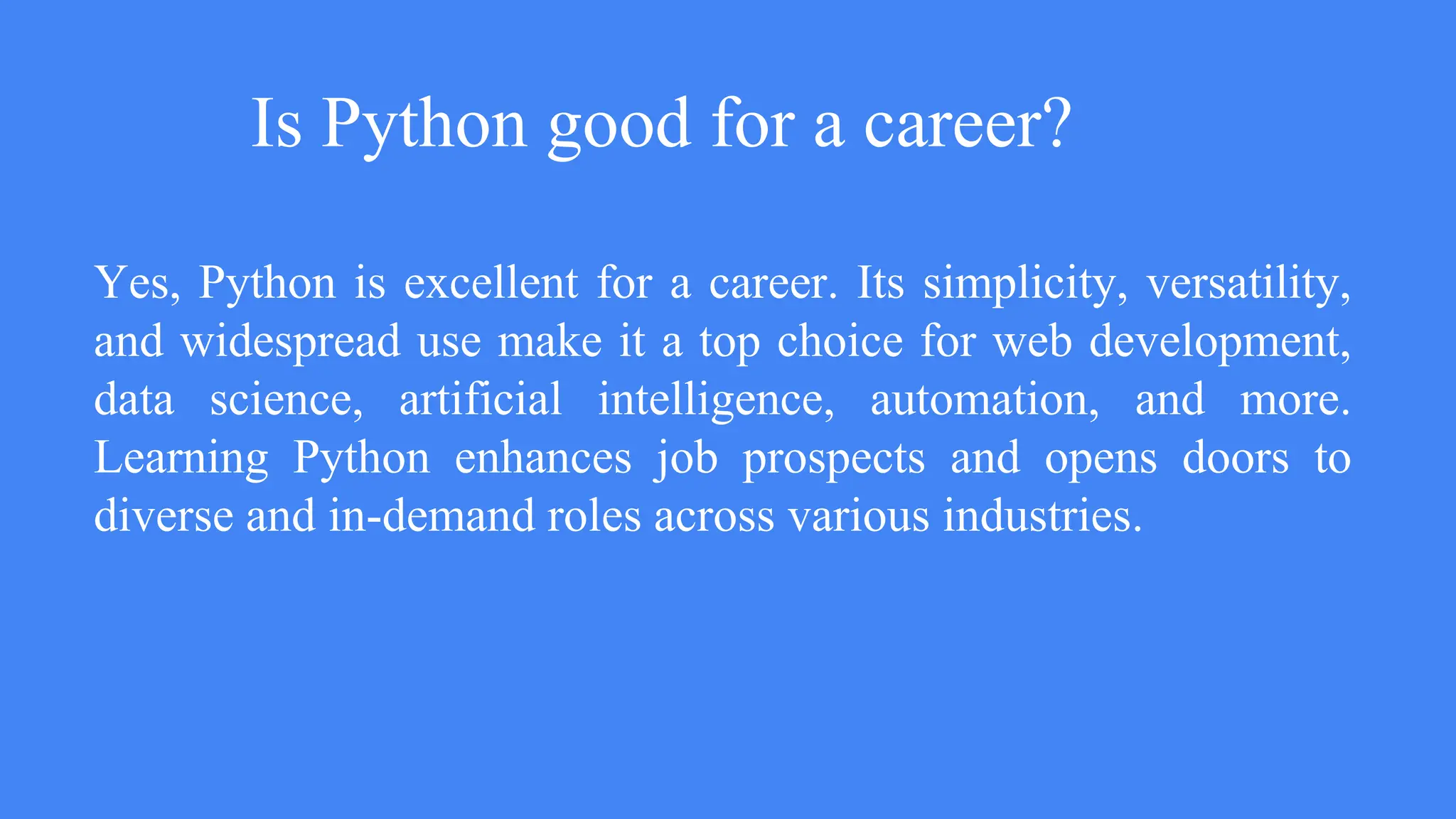 Is Python good for a career?
Yes, Python is excellent for a career. Its simplicity, versatility,
and widespread use make it a top choice for web development,
data science, artificial intelligence, automation, and more.
Learning Python enhances job prospects and opens doors to
diverse and in-demand roles across various industries.
 