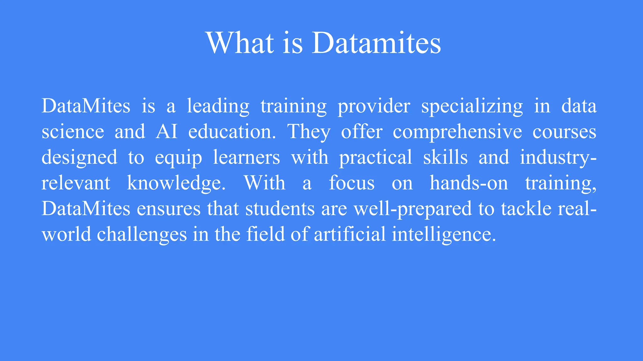 What is Datamites
DataMites is a leading training provider specializing in data
science and AI education. They offer comprehensive courses
designed to equip learners with practical skills and industry-
relevant knowledge. With a focus on hands-on training,
DataMites ensures that students are well-prepared to tackle real-
world challenges in the field of artificial intelligence.
 