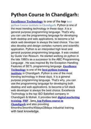 Python Course In Chandigarh:
Excellence Technology is one of the top best
python Course institute in Chandigarh. Python is one of
the most trending technology in these days .It is a
general purpose programming language. That's why,
you can use the programming language for developing
both desktop and web applications. to become a full
stack web developer is always the best choice. You can
also develop and design complex numeric and scientific
application. Python is an interpreted high level and
general purpose programming language. It was created
by Guido Van Rossum. He started working on python in
the late 1980's as a successor to the ABC Programming
Language . He was inspired By the Exception Handling
Features of SETL programming language .Excellence
Technology is one of the best python training
institute in Chandigarh. Python is one of the most
trending technology in these days. It is a general
purpose programming language. That’s why, you can
use the programming language for developing both
desktop and web applications. to become a full stack
web developer is always the best choice. Excellence
Technology is the top ISO Satisfied company in
Chandigarh & Mohali. It provides best digital marketing
training, PHP , Java, top Python course in
Chandigarh and also providing
6months/3months/45days/28days industrial training
with best knowledge.
 