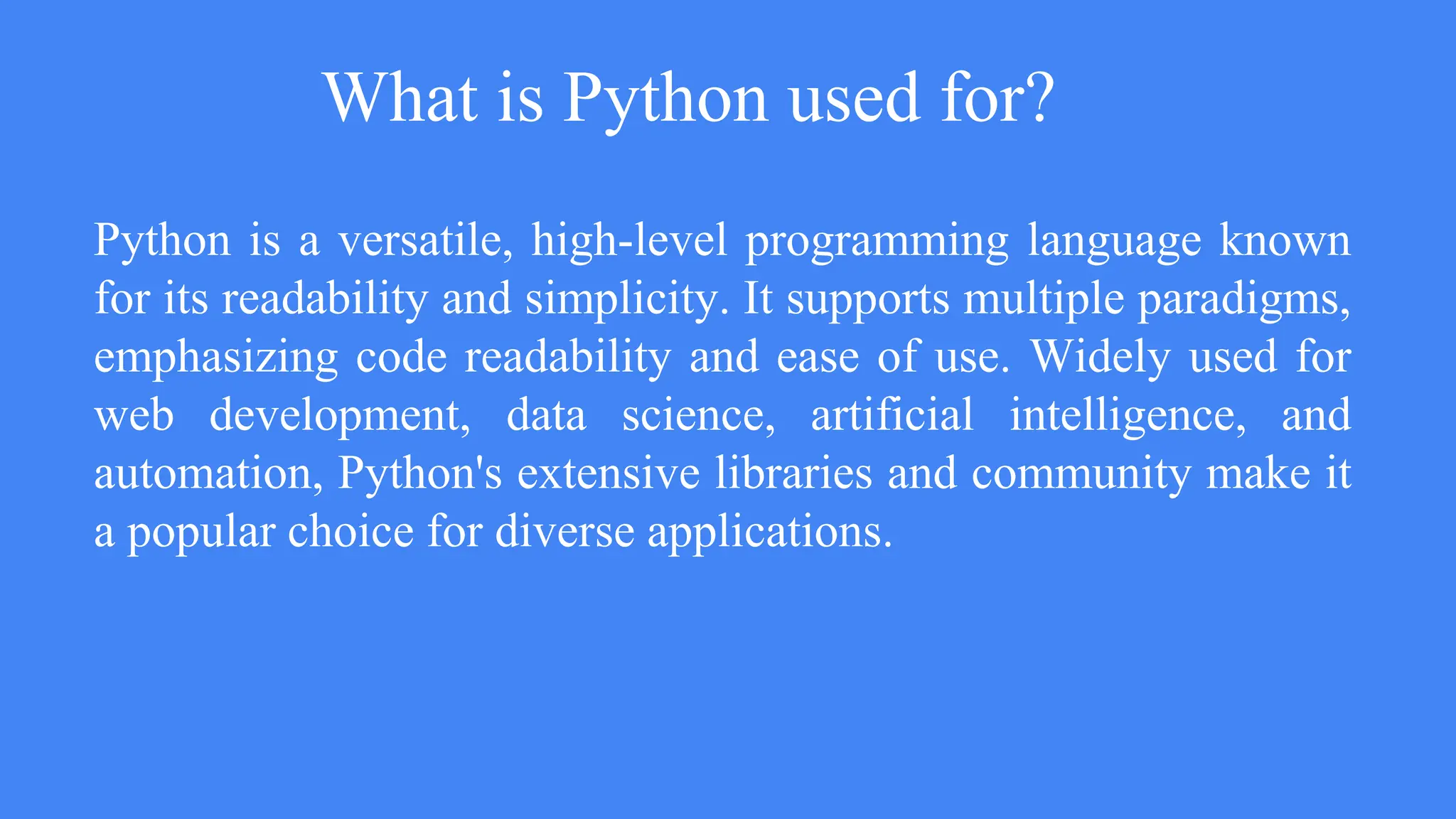 What is Python used for?
Python is a versatile, high-level programming language known
for its readability and simplicity. It supports multiple paradigms,
emphasizing code readability and ease of use. Widely used for
web development, data science, artificial intelligence, and
automation, Python's extensive libraries and community make it
a popular choice for diverse applications.
 