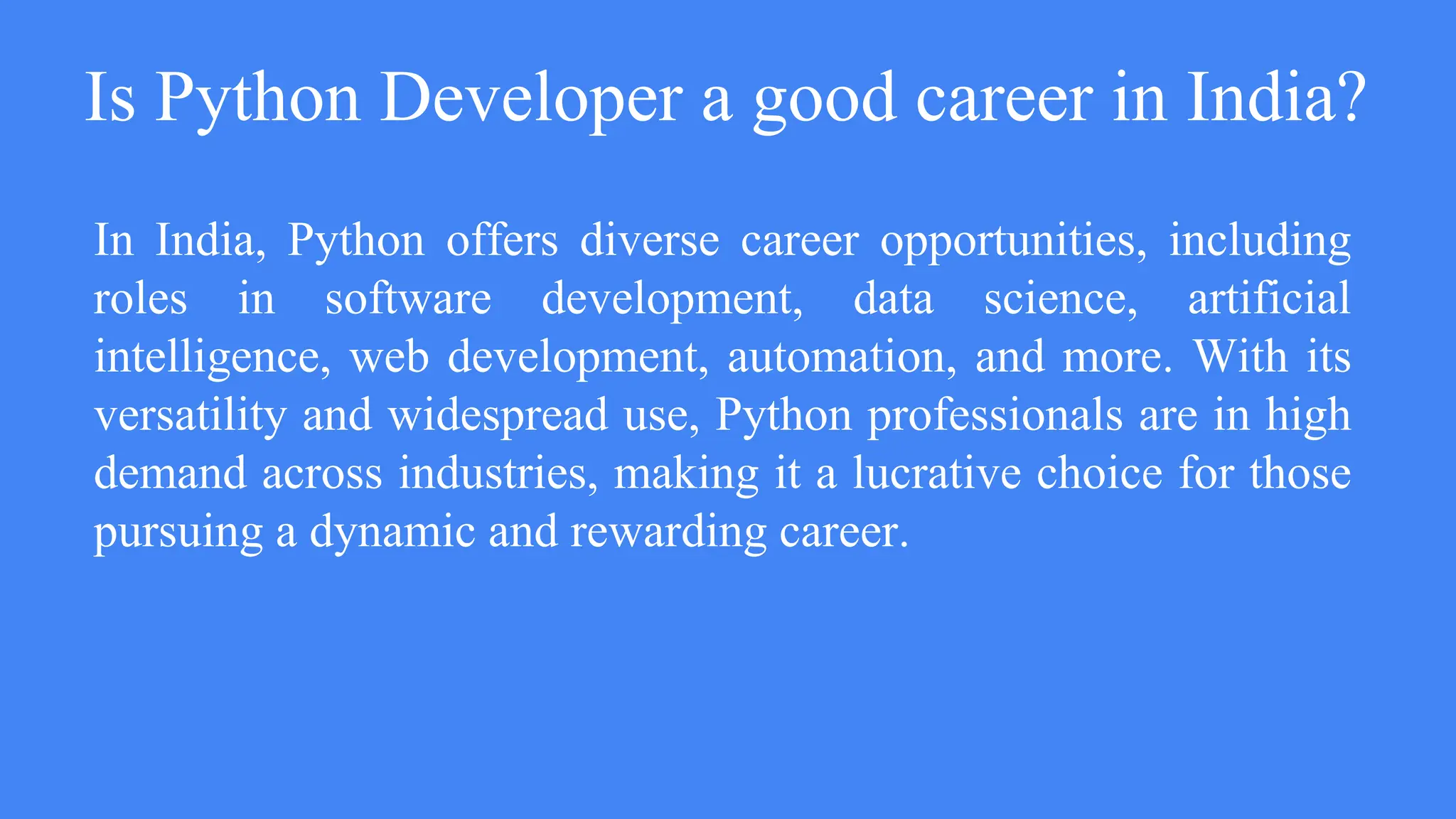 Is Python Developer a good career in India?
In India, Python offers diverse career opportunities, including
roles in software development, data science, artificial
intelligence, web development, automation, and more. With its
versatility and widespread use, Python professionals are in high
demand across industries, making it a lucrative choice for those
pursuing a dynamic and rewarding career.
 