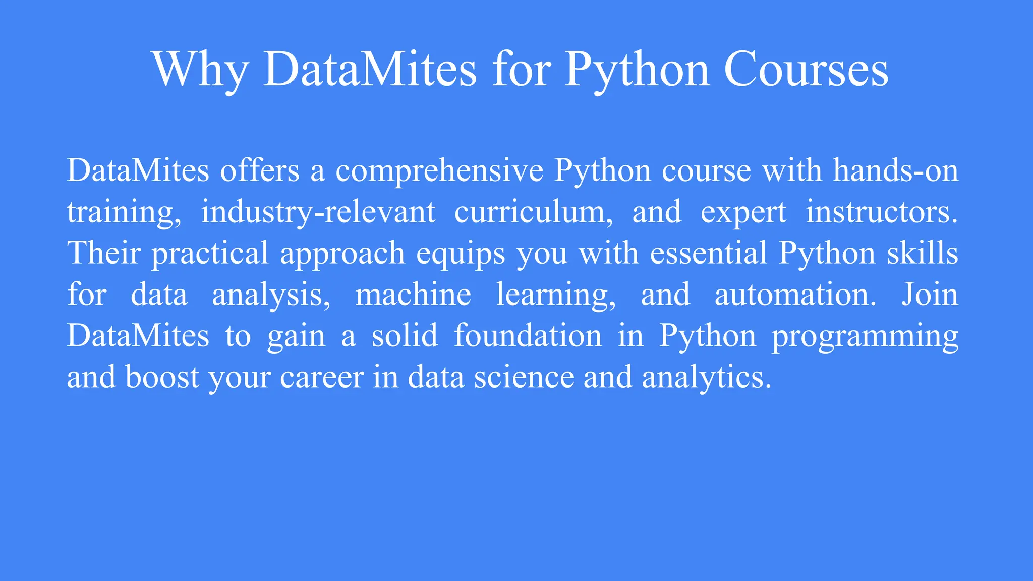 Why DataMites for Python Courses
DataMites offers a comprehensive Python course with hands-on
training, industry-relevant curriculum, and expert instructors.
Their practical approach equips you with essential Python skills
for data analysis, machine learning, and automation. Join
DataMites to gain a solid foundation in Python programming
and boost your career in data science and analytics.
 