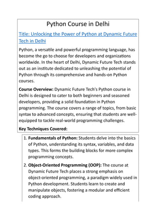Python Course in Delhi
Title: Unlocking the Power of Python at Dynamic Future
Tech in Delhi
Python, a versatile and powerful programming language, has
become the go to choose for developers and organizations
worldwide. In the heart of Delhi, Dynamic Future Tech stands
out as an institute dedicated to unleashing the potential of
Python through its comprehensive and hands-on Python
courses.
Course Overview: Dynamic Future Tech's Python course in
Delhi is designed to cater to both beginners and seasoned
developers, providing a solid foundation in Python
programming. The course covers a range of topics, from basic
syntax to advanced concepts, ensuring that students are well-
equipped to tackle real-world programming challenges.
Key Techniques Covered:
1. Fundamentals of Python: Students delve into the basics
of Python, understanding its syntax, variables, and data
types. This forms the building blocks for more complex
programming concepts.
2. Object-Oriented Programming (OOP): The course at
Dynamic Future Tech places a strong emphasis on
object-oriented programming, a paradigm widely used in
Python development. Students learn to create and
manipulate objects, fostering a modular and efficient
coding approach.
 