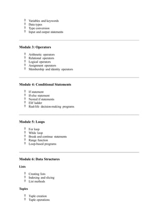  Variables and keywords
 Data types
 Type conversion
 Input and output statements
Module 3: Operators
 Arithmetic operators
 Relational operators
 Logical operators
 Assignment operators
 Membership and identity operators
Module 4: Conditional Statements
 If statement
 If-else statement
 Nested if statements
 Elif ladder
 Real-life decision-making programs
Module 5: Loops
 For loop
 While loop
 Break and continue statements
 Range function
 Loop-based programs
Module 6: Data Structures
Lists
 Creating lists
 Indexing and slicing
 List methods
Tuples
 Tuple creation
 Tuple operations
 