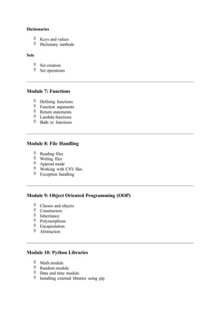 Dictionaries
 Keys and values
 Dictionary methods
Sets
 Set creation
 Set operations
Module 7: Functions
 Defining functions
 Function arguments
 Return statements
 Lambda functions
 Built- in functions
Module 8: File Handling
 Reading files
 Writing files
 Append mode
 Working with CSV files
 Exception handling
Module 9: Object Oriented Programming (OOP)
 Classes and objects
 Constructors
 Inheritance
 Polymorphism
 Encapsulation
 Abstraction
Module 10: Python Libraries
 Math module
 Random module
 Date and time module
 Installing external libraries using pip
 