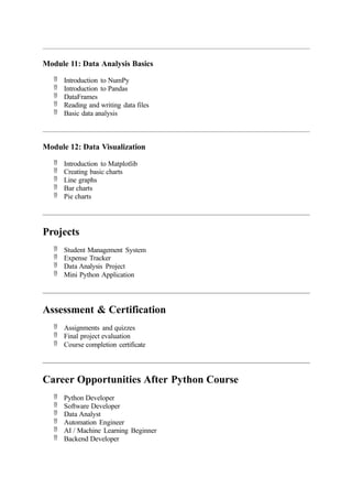 Module 11: Data Analysis Basics
 Introduction to NumPy
 Introduction to Pandas
 DataFrames
 Reading and writing data files
 Basic data analysis
Module 12: Data Visualization
 Introduction to Matplotlib
 Creating basic charts
 Line graphs
 Bar charts
 Pie charts
Projects
 Student Management System
 Expense Tracker
 Data Analysis Project
 Mini Python Application
Assessment & Certification
 Assignments and quizzes
 Final project evaluation
 Course completion certificate
Career Opportunities After Python Course
 Python Developer
 Software Developer
 Data Analyst
 Automation Engineer
 AI / Machine Learning Beginner
 Backend Developer
 