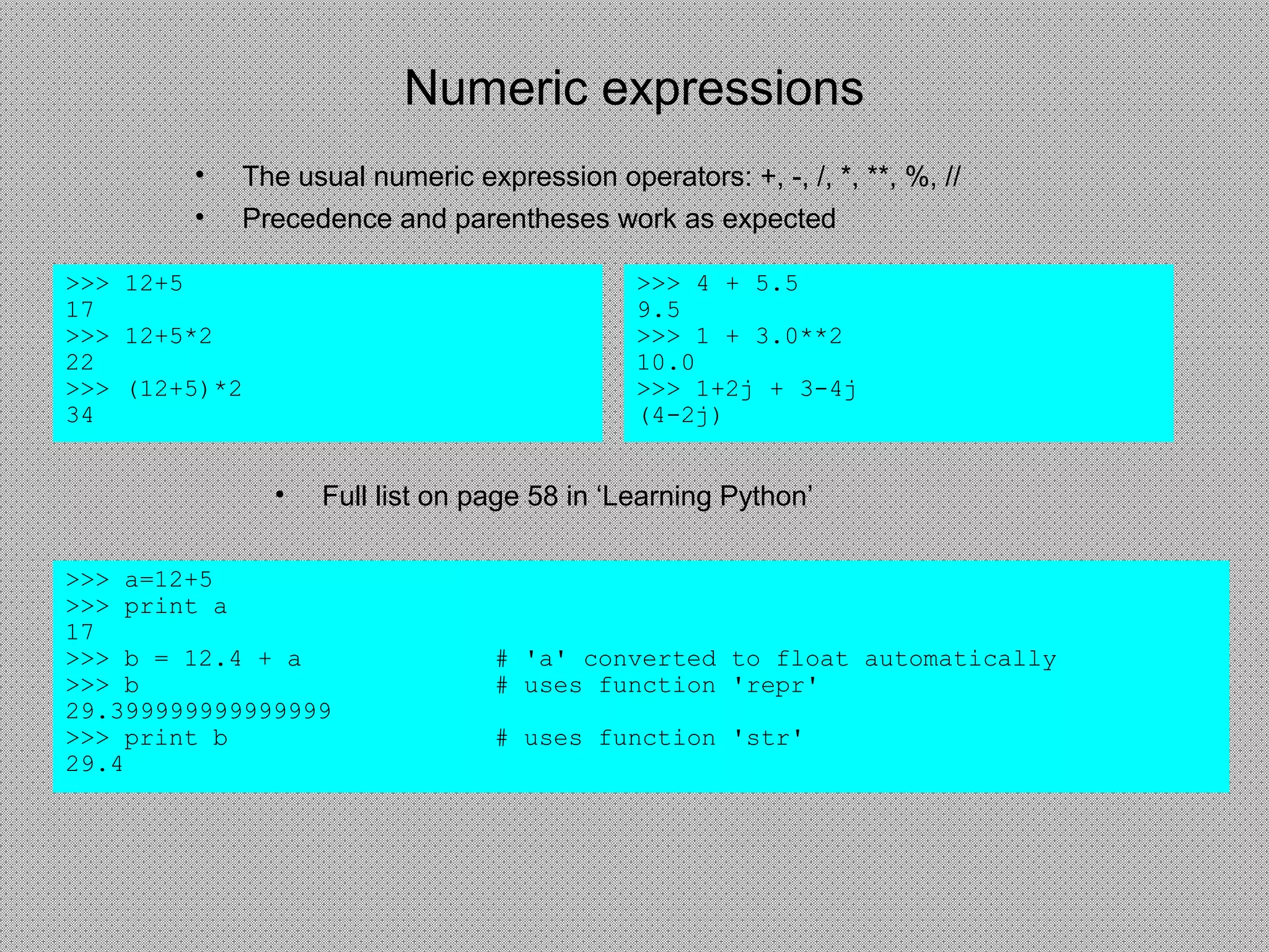 Numeric expressions
• The usual numeric expression operators: +, -, /, *, **, %, //
• Precedence and parentheses work as expected
>>> 12+5
17
>>> 12+5*2
22
>>> (12+5)*2
34
• Full list on page 58 in ‘Learning Python’
>>> a=12+5
>>> print a
17
>>> b = 12.4 + a # 'a' converted to float automatically
>>> b # uses function 'repr'
29.399999999999999
>>> print b # uses function 'str'
29.4
>>> 4 + 5.5
9.5
>>> 1 + 3.0**2
10.0
>>> 1+2j + 3-4j
(4-2j)
 
