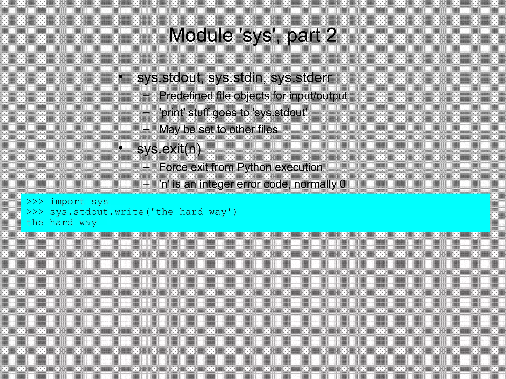 Module 'sys', part 2
>>> import sys
>>> sys.stdout.write('the hard way')
the hard way
• sys.stdout, sys.stdin, sys.stderr
– Predefined file objects for input/output
– 'print' stuff goes to 'sys.stdout'
– May be set to other files
• sys.exit(n)
– Force exit from Python execution
– 'n' is an integer error code, normally 0
 