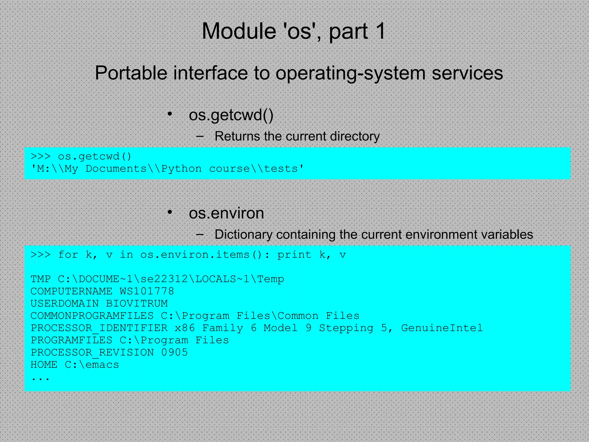 Module 'os', part 1
• os.getcwd()
– Returns the current directory
>>> os.getcwd()
'M:My DocumentsPython coursetests'
• os.environ
– Dictionary containing the current environment variables
>>> for k, v in os.environ.items(): print k, v
TMP C:DOCUME~1se22312LOCALS~1Temp
COMPUTERNAME WS101778
USERDOMAIN BIOVITRUM
COMMONPROGRAMFILES C:Program FilesCommon Files
PROCESSOR_IDENTIFIER x86 Family 6 Model 9 Stepping 5, GenuineIntel
PROGRAMFILES C:Program Files
PROCESSOR_REVISION 0905
HOME C:emacs
...
Portable interface to operating-system services
 
