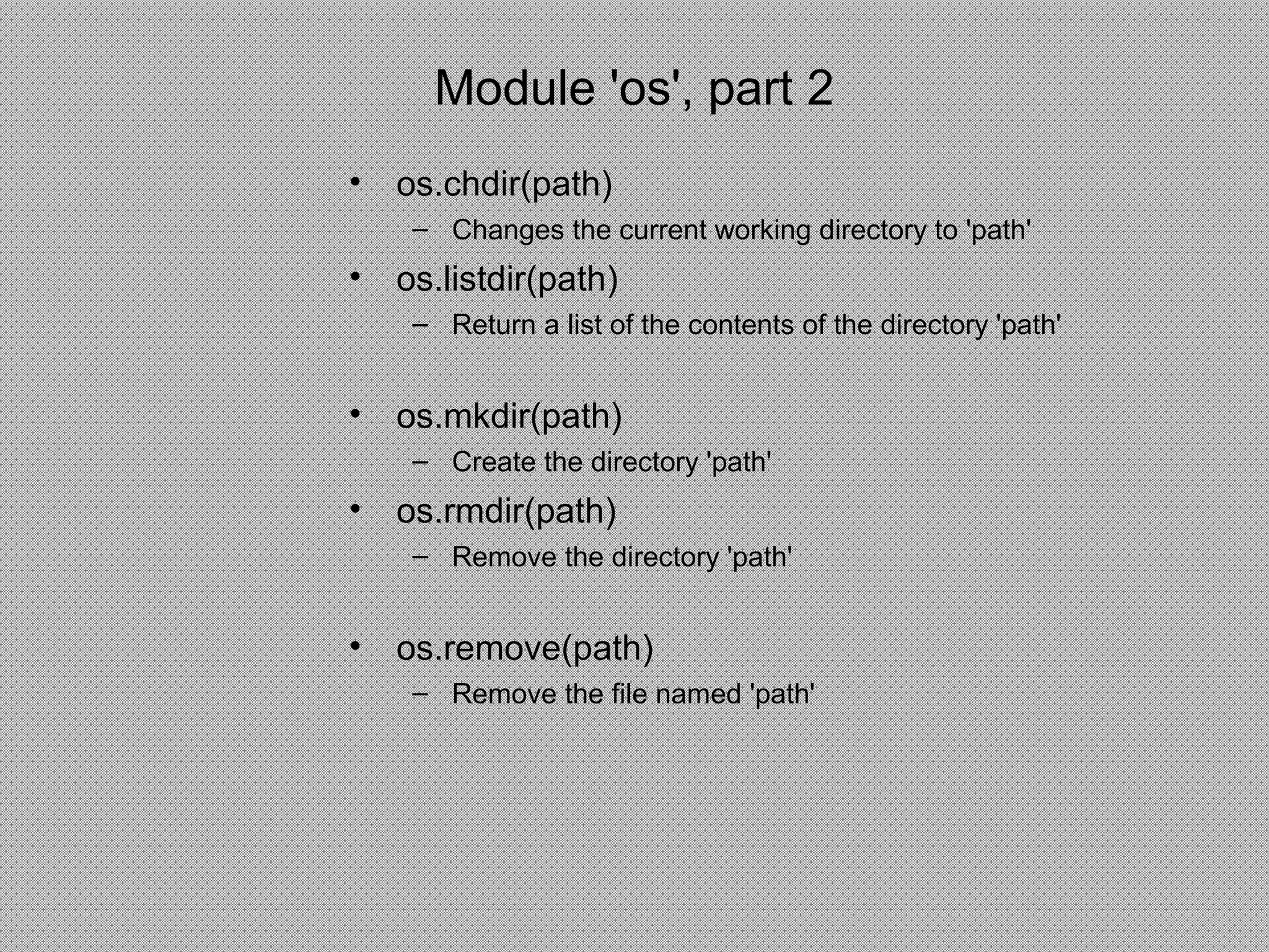 Module 'os', part 2
• os.chdir(path)
– Changes the current working directory to 'path'
• os.listdir(path)
– Return a list of the contents of the directory 'path'
• os.mkdir(path)
– Create the directory 'path'
• os.rmdir(path)
– Remove the directory 'path'
• os.remove(path)
– Remove the file named 'path'
 