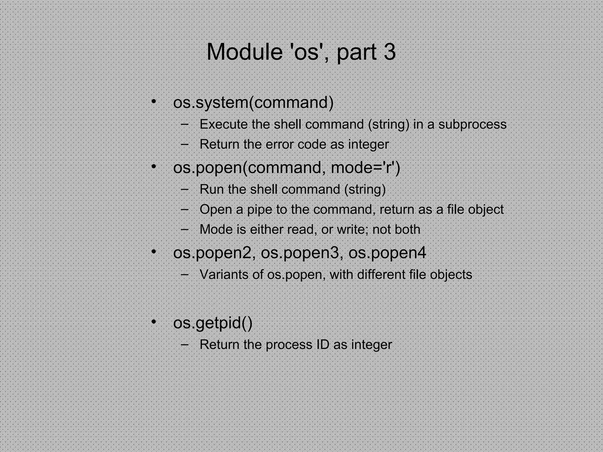• os.system(command)
– Execute the shell command (string) in a subprocess
– Return the error code as integer
• os.popen(command, mode='r')
– Run the shell command (string)
– Open a pipe to the command, return as a file object
– Mode is either read, or write; not both
• os.popen2, os.popen3, os.popen4
– Variants of os.popen, with different file objects
• os.getpid()
– Return the process ID as integer
Module 'os', part 3
 