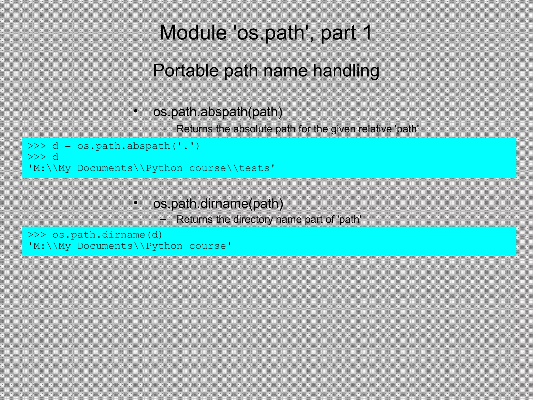 Module 'os.path', part 1
• os.path.abspath(path)
– Returns the absolute path for the given relative 'path'
>>> d = os.path.abspath('.')
>>> d
'M:My DocumentsPython coursetests'
• os.path.dirname(path)
– Returns the directory name part of 'path'
>>> os.path.dirname(d)
'M:My DocumentsPython course'
Portable path name handling
 