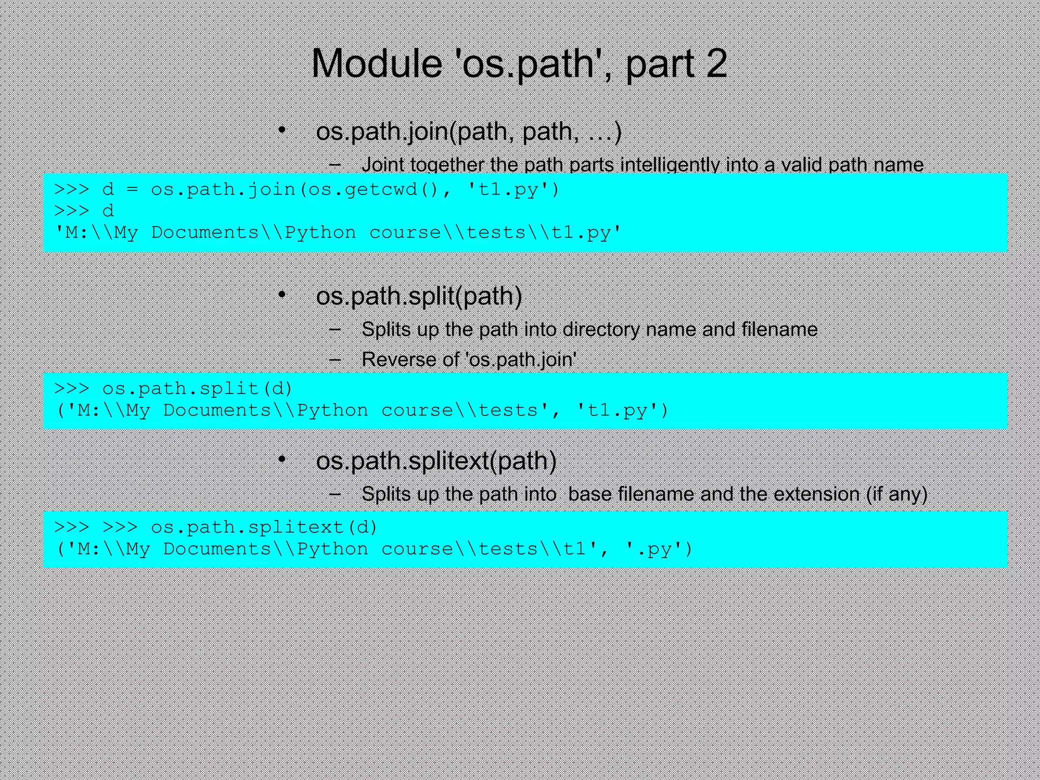 Module 'os.path', part 2
• os.path.join(path, path, …)
– Joint together the path parts intelligently into a valid path name
>>> d = os.path.join(os.getcwd(), 't1.py')
>>> d
'M:My DocumentsPython coursetestst1.py'
• os.path.split(path)
– Splits up the path into directory name and filename
– Reverse of 'os.path.join'
>>> os.path.split(d)
('M:My DocumentsPython coursetests', 't1.py')
• os.path.splitext(path)
– Splits up the path into base filename and the extension (if any)
>>> >>> os.path.splitext(d)
('M:My DocumentsPython coursetestst1', '.py')
 