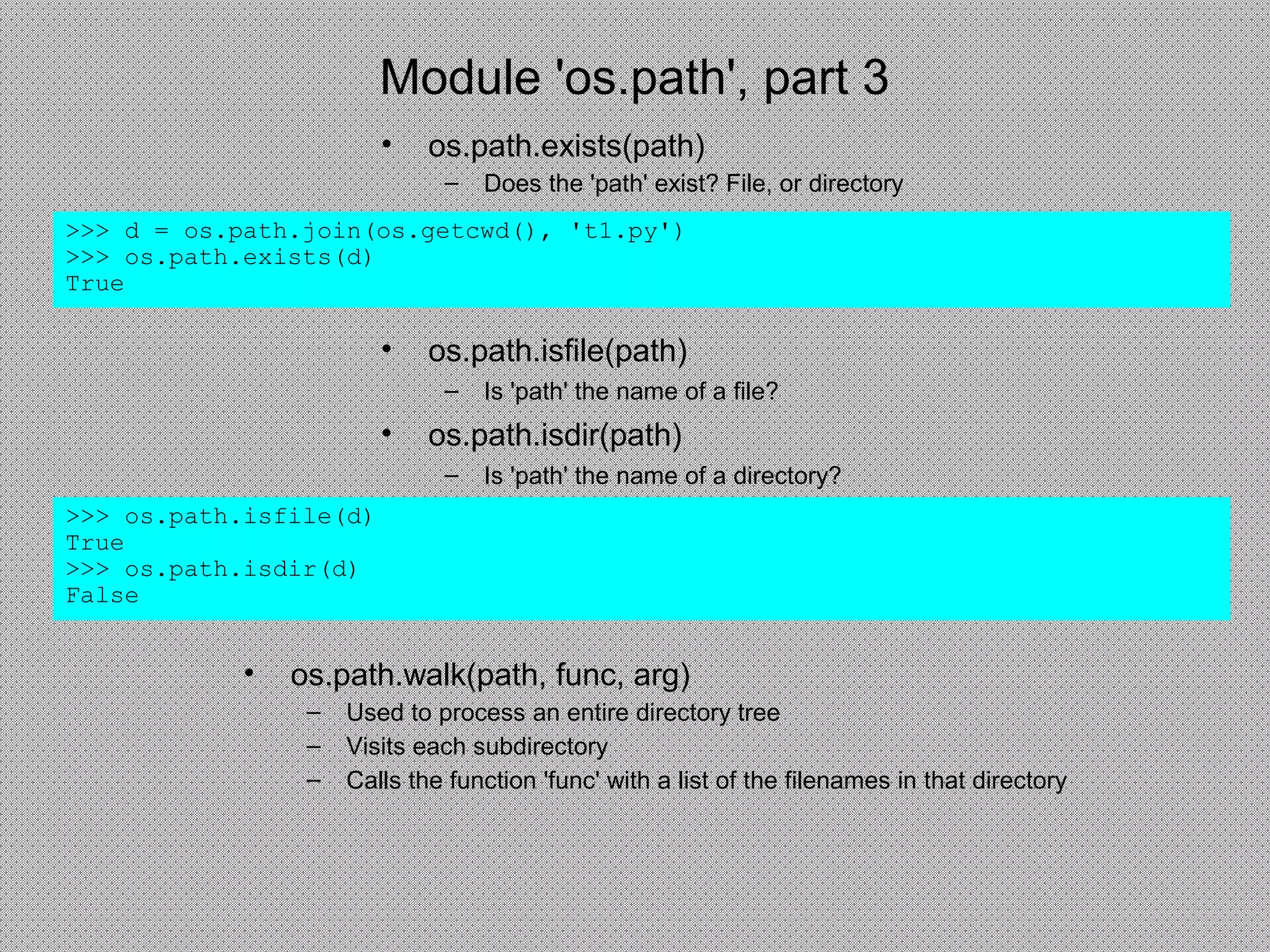 Module 'os.path', part 3
• os.path.exists(path)
– Does the 'path' exist? File, or directory
>>> d = os.path.join(os.getcwd(), 't1.py')
>>> os.path.exists(d)
True
• os.path.isfile(path)
– Is 'path' the name of a file?
• os.path.isdir(path)
– Is 'path' the name of a directory?
>>> os.path.isfile(d)
True
>>> os.path.isdir(d)
False
• os.path.walk(path, func, arg)
– Used to process an entire directory tree
– Visits each subdirectory
– Calls the function 'func' with a list of the filenames in that directory
 