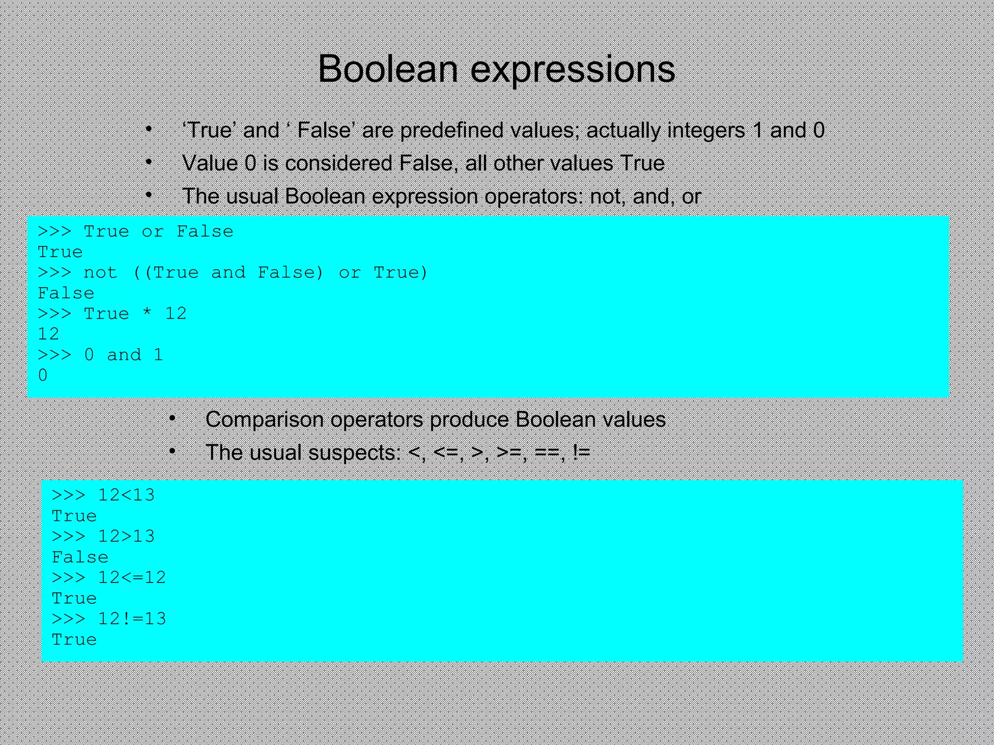 Boolean expressions
• ‘True’ and ‘ False’ are predefined values; actually integers 1 and 0
• Value 0 is considered False, all other values True
• The usual Boolean expression operators: not, and, or
>>> True or False
True
>>> not ((True and False) or True)
False
>>> True * 12
12
>>> 0 and 1
0
• Comparison operators produce Boolean values
• The usual suspects: <, <=, >, >=, ==, !=
>>> 12<13
True
>>> 12>13
False
>>> 12<=12
True
>>> 12!=13
True
 