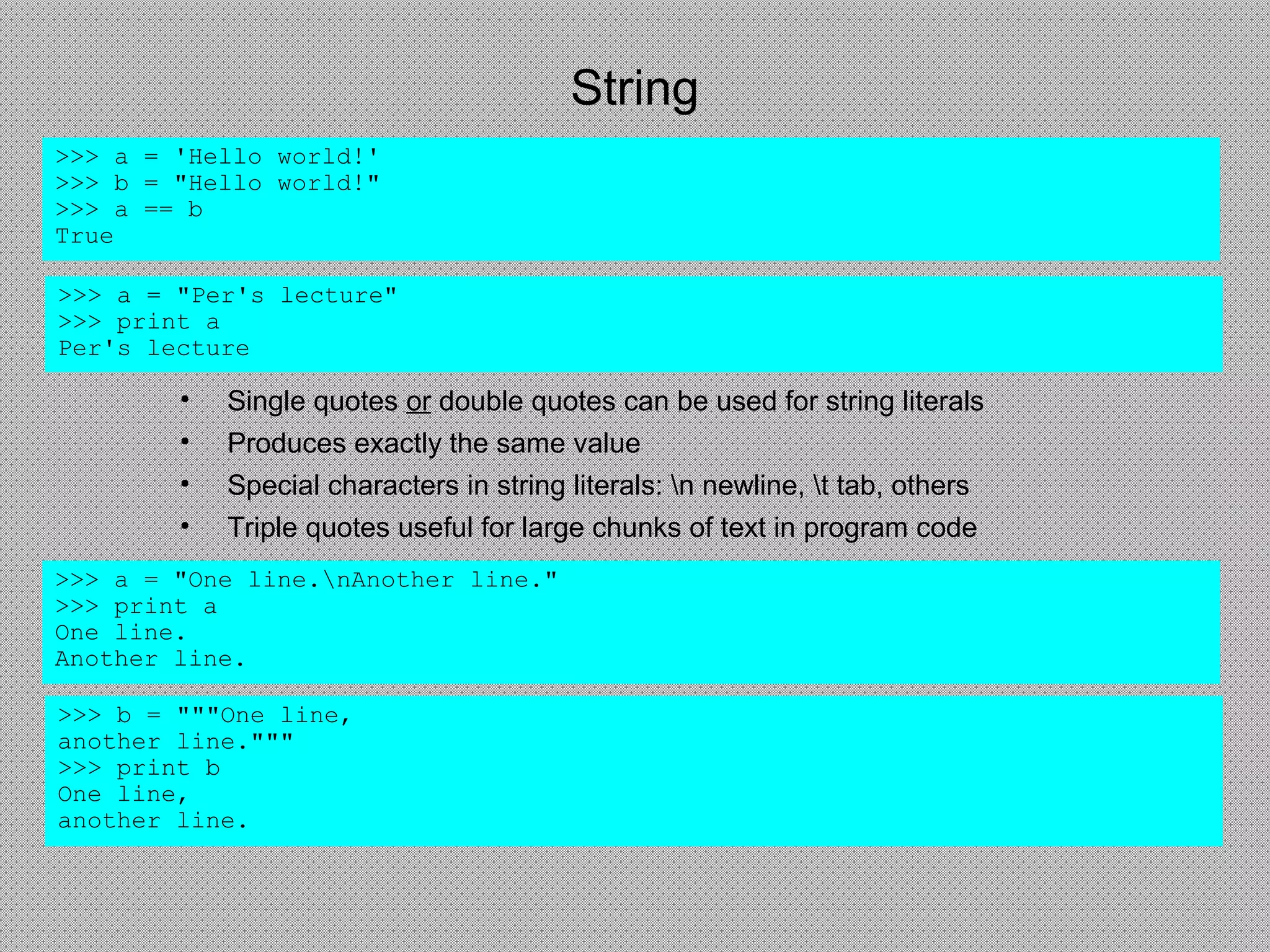 String
• Single quotes or double quotes can be used for string literals
• Produces exactly the same value
• Special characters in string literals: n newline, t tab, others
• Triple quotes useful for large chunks of text in program code
>>> a = 'Hello world!'
>>> b = "Hello world!"
>>> a == b
True
>>> a = "One line.nAnother line."
>>> print a
One line.
Another line.
>>> b = """One line,
another line."""
>>> print b
One line,
another line.
>>> a = "Per's lecture"
>>> print a
Per's lecture
 