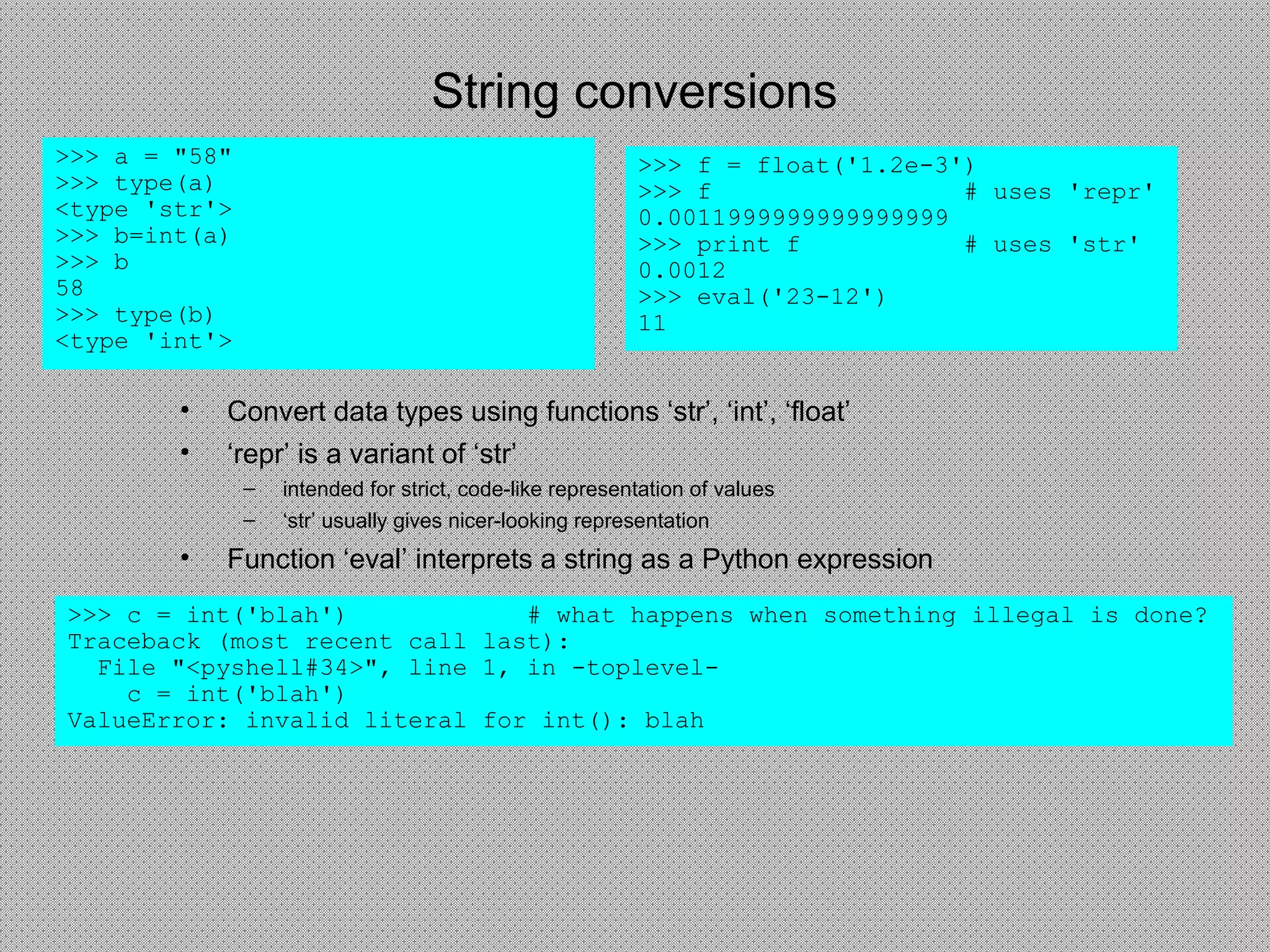 String conversions
• Convert data types using functions ‘str’, ‘int’, ‘float’
• ‘repr’ is a variant of ‘str’
– intended for strict, code-like representation of values
– ‘str’ usually gives nicer-looking representation
• Function ‘eval’ interprets a string as a Python expression
>>> a = "58"
>>> type(a)
<type 'str'>
>>> b=int(a)
>>> b
58
>>> type(b)
<type 'int'>
>>> c = int('blah') # what happens when something illegal is done?
Traceback (most recent call last):
File "<pyshell#34>", line 1, in -toplevel-
c = int('blah')
ValueError: invalid literal for int(): blah
>>> f = float('1.2e-3')
>>> f # uses 'repr'
0.0011999999999999999
>>> print f # uses 'str'
0.0012
>>> eval('23-12')
11
 