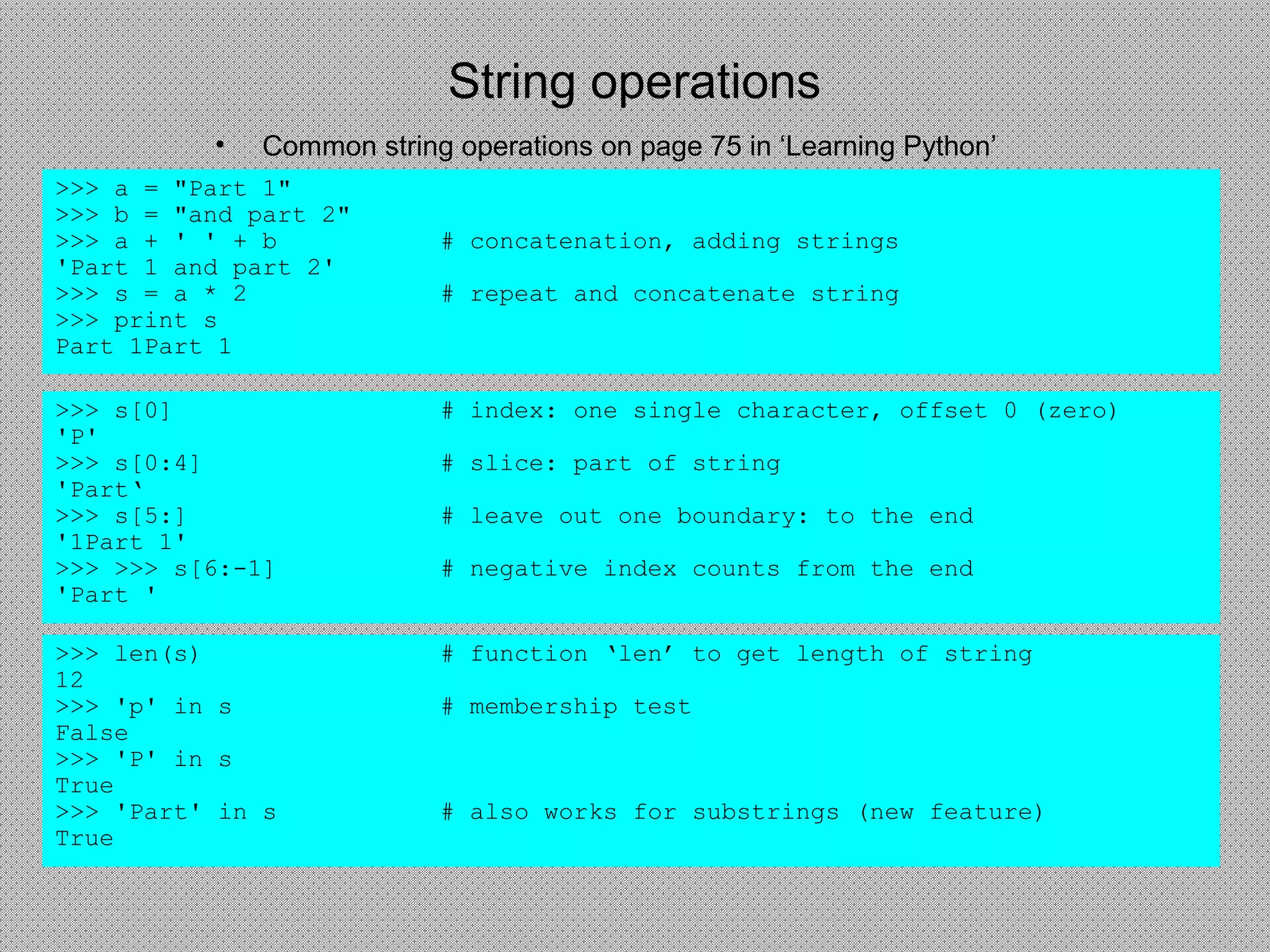 String operations
• Common string operations on page 75 in ‘Learning Python’
>>> a = "Part 1"
>>> b = "and part 2"
>>> a + ' ' + b # concatenation, adding strings
'Part 1 and part 2'
>>> s = a * 2 # repeat and concatenate string
>>> print s
Part 1Part 1
>>> s[0] # index: one single character, offset 0 (zero)
'P'
>>> s[0:4] # slice: part of string
'Part‘
>>> s[5:] # leave out one boundary: to the end
'1Part 1'
>>> >>> s[6:-1] # negative index counts from the end
'Part '
>>> len(s) # function ‘len’ to get length of string
12
>>> 'p' in s # membership test
False
>>> 'P' in s
True
>>> 'Part' in s # also works for substrings (new feature)
True
 