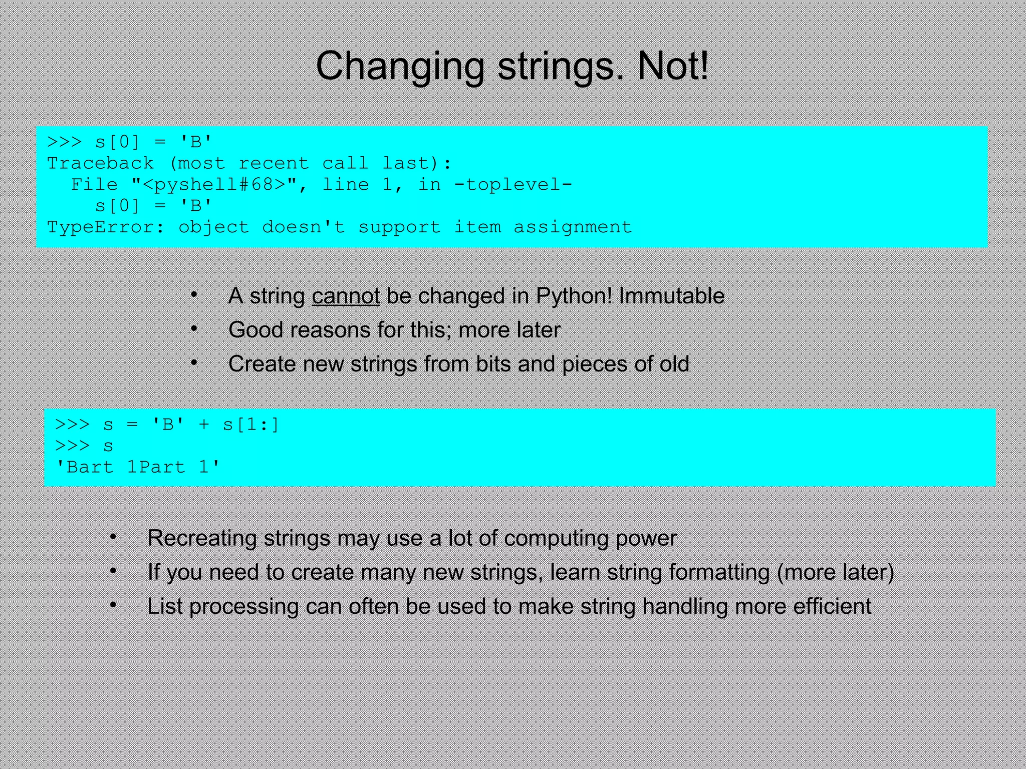 Changing strings. Not!
• A string cannot be changed in Python! Immutable
• Good reasons for this; more later
• Create new strings from bits and pieces of old
>>> s[0] = 'B'
Traceback (most recent call last):
File "<pyshell#68>", line 1, in -toplevel-
s[0] = 'B'
TypeError: object doesn't support item assignment
>>> s = 'B' + s[1:]
>>> s
'Bart 1Part 1'
• Recreating strings may use a lot of computing power
• If you need to create many new strings, learn string formatting (more later)
• List processing can often be used to make string handling more efficient
 
