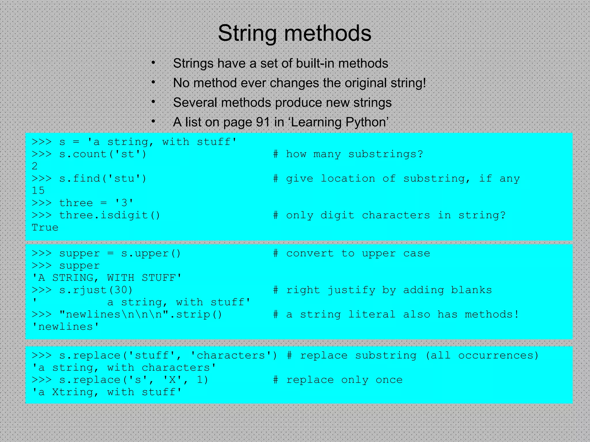 String methods
• Strings have a set of built-in methods
• No method ever changes the original string!
• Several methods produce new strings
• A list on page 91 in ‘Learning Python’
>>> s = 'a string, with stuff'
>>> s.count('st') # how many substrings?
2
>>> s.find('stu') # give location of substring, if any
15
>>> three = '3'
>>> three.isdigit() # only digit characters in string?
True
>>> supper = s.upper() # convert to upper case
>>> supper
'A STRING, WITH STUFF'
>>> s.rjust(30) # right justify by adding blanks
' a string, with stuff'
>>> "newlinesnnn".strip() # a string literal also has methods!
'newlines'
>>> s.replace('stuff', 'characters') # replace substring (all occurrences)
'a string, with characters'
>>> s.replace('s', 'X', 1) # replace only once
'a Xtring, with stuff'
 