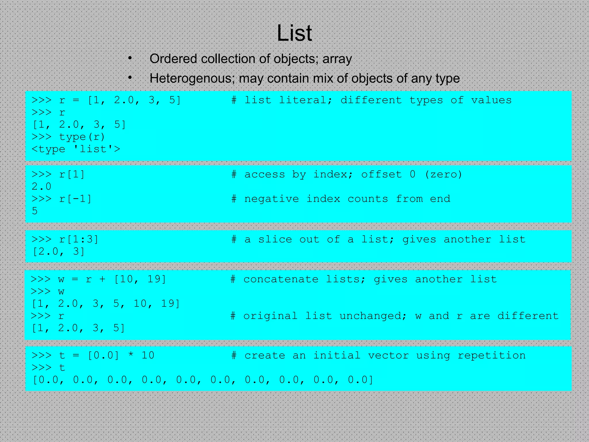 List
• Ordered collection of objects; array
• Heterogenous; may contain mix of objects of any type
>>> r = [1, 2.0, 3, 5] # list literal; different types of values
>>> r
[1, 2.0, 3, 5]
>>> type(r)
<type 'list'>
>>> r[1] # access by index; offset 0 (zero)
2.0
>>> r[-1] # negative index counts from end
5
>>> r[1:3] # a slice out of a list; gives another list
[2.0, 3]
>>> w = r + [10, 19] # concatenate lists; gives another list
>>> w
[1, 2.0, 3, 5, 10, 19]
>>> r # original list unchanged; w and r are different
[1, 2.0, 3, 5]
>>> t = [0.0] * 10 # create an initial vector using repetition
>>> t
[0.0, 0.0, 0.0, 0.0, 0.0, 0.0, 0.0, 0.0, 0.0, 0.0]
 