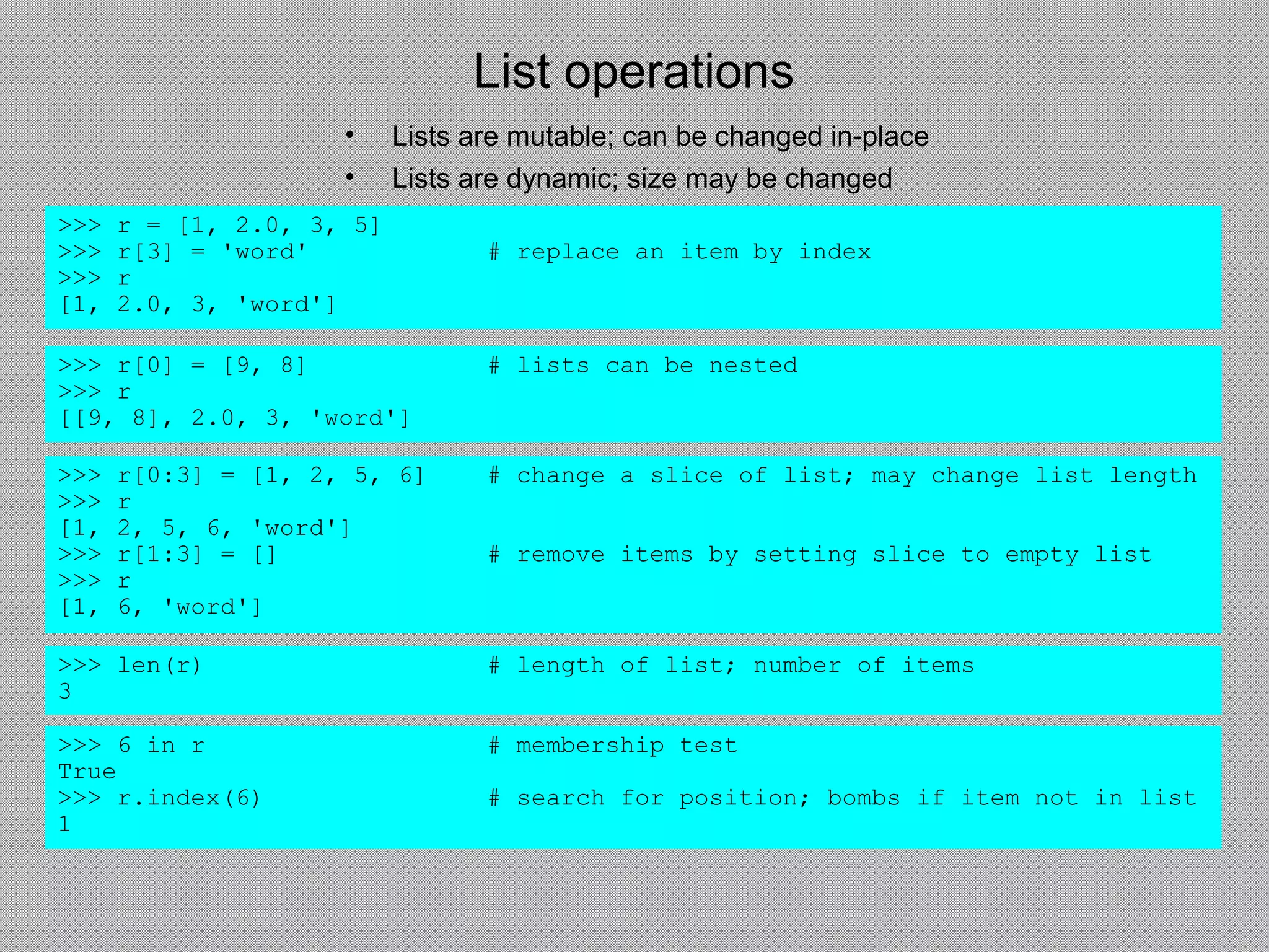 List operations
• Lists are mutable; can be changed in-place
• Lists are dynamic; size may be changed
>>> r = [1, 2.0, 3, 5]
>>> r[3] = 'word' # replace an item by index
>>> r
[1, 2.0, 3, 'word']
>>> r[0] = [9, 8] # lists can be nested
>>> r
[[9, 8], 2.0, 3, 'word']
>>> r[0:3] = [1, 2, 5, 6] # change a slice of list; may change list length
>>> r
[1, 2, 5, 6, 'word']
>>> r[1:3] = [] # remove items by setting slice to empty list
>>> r
[1, 6, 'word']
>>> len(r) # length of list; number of items
3
>>> 6 in r # membership test
True
>>> r.index(6) # search for position; bombs if item not in list
1
 