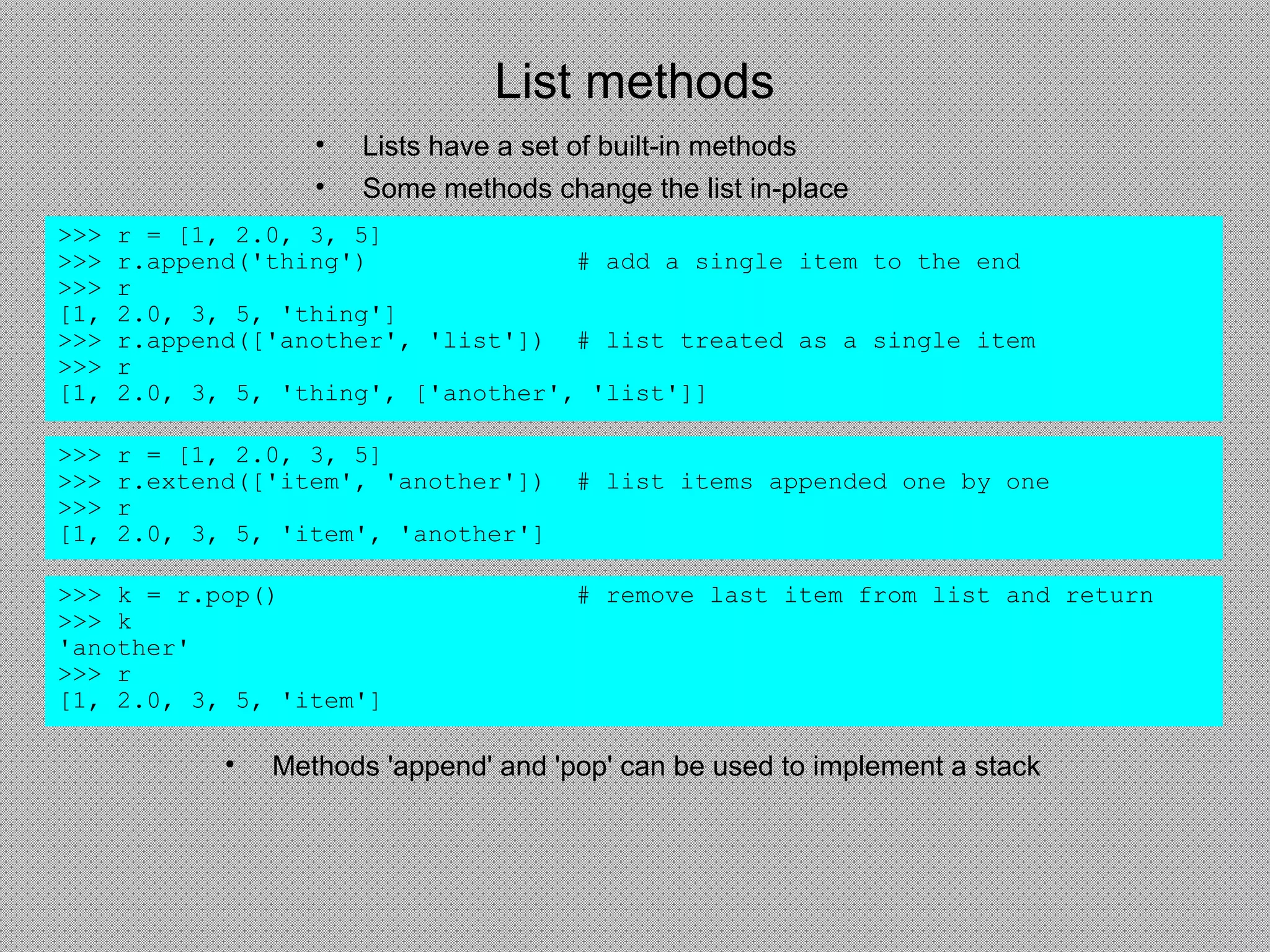 List methods
• Lists have a set of built-in methods
• Some methods change the list in-place
>>> r = [1, 2.0, 3, 5]
>>> r.append('thing') # add a single item to the end
>>> r
[1, 2.0, 3, 5, 'thing']
>>> r.append(['another', 'list']) # list treated as a single item
>>> r
[1, 2.0, 3, 5, 'thing', ['another', 'list']]
>>> r = [1, 2.0, 3, 5]
>>> r.extend(['item', 'another']) # list items appended one by one
>>> r
[1, 2.0, 3, 5, 'item', 'another']
>>> k = r.pop() # remove last item from list and return
>>> k
'another'
>>> r
[1, 2.0, 3, 5, 'item']
• Methods 'append' and 'pop' can be used to implement a stack
 