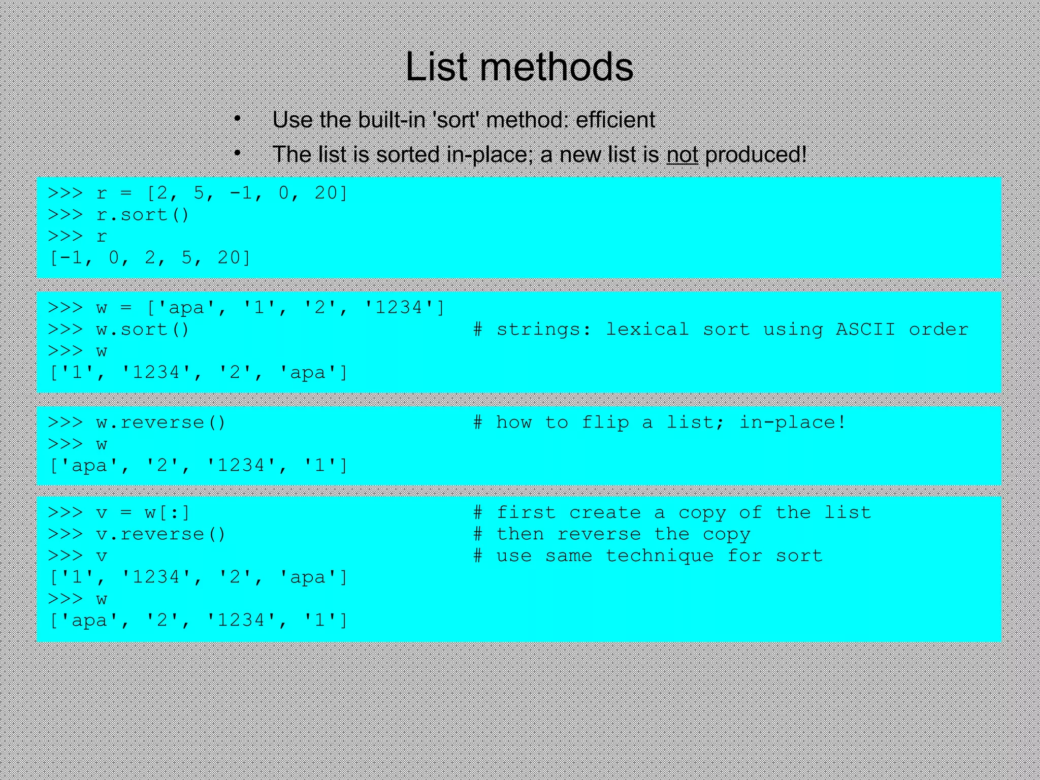List methods
• Use the built-in 'sort' method: efficient
• The list is sorted in-place; a new list is not produced!
>>> r = [2, 5, -1, 0, 20]
>>> r.sort()
>>> r
[-1, 0, 2, 5, 20]
>>> w = ['apa', '1', '2', '1234']
>>> w.sort() # strings: lexical sort using ASCII order
>>> w
['1', '1234', '2', 'apa']
>>> w.reverse() # how to flip a list; in-place!
>>> w
['apa', '2', '1234', '1']
>>> v = w[:] # first create a copy of the list
>>> v.reverse() # then reverse the copy
>>> v # use same technique for sort
['1', '1234', '2', 'apa']
>>> w
['apa', '2', '1234', '1']
 